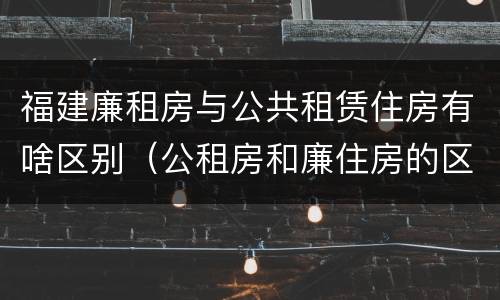 福建廉租房与公共租赁住房有啥区别（公租房和廉住房的区别）