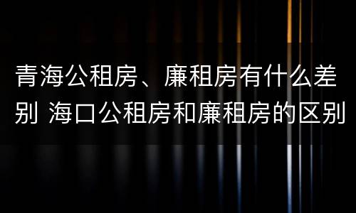 青海公租房、廉租房有什么差别 海口公租房和廉租房的区别