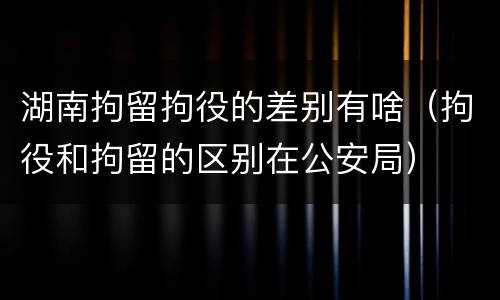 湖南拘留拘役的差别有啥（拘役和拘留的区别在公安局）