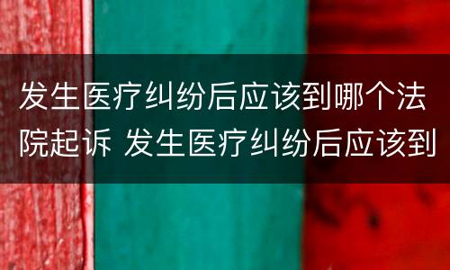 发生医疗纠纷后应该到哪个法院起诉 发生医疗纠纷后应该到哪个法院起诉呢