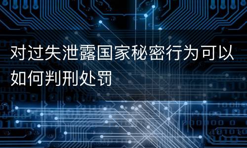 对过失泄露国家秘密行为可以如何判刑处罚