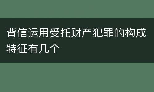 背信运用受托财产犯罪的构成特征有几个