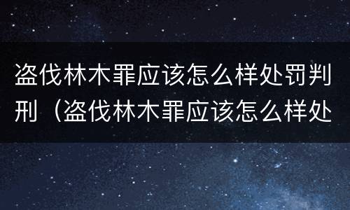 盗伐林木罪应该怎么样处罚判刑（盗伐林木罪应该怎么样处罚判刑案例）