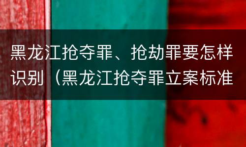 黑龙江抢夺罪、抢劫罪要怎样识别（黑龙江抢夺罪立案标准）