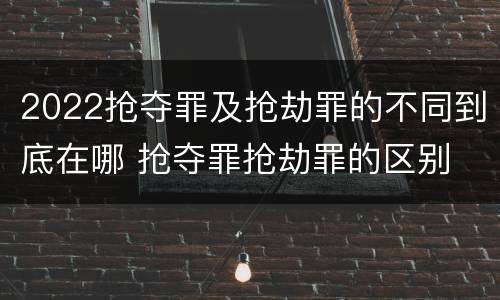 2022抢夺罪及抢劫罪的不同到底在哪 抢夺罪抢劫罪的区别