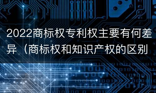 2022商标权专利权主要有何差异（商标权和知识产权的区别）