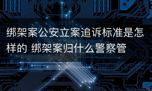 绑架案公安立案追诉标准是怎样的 绑架案归什么警察管