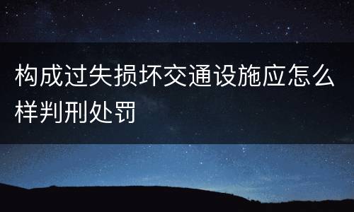 构成过失损坏交通设施应怎么样判刑处罚
