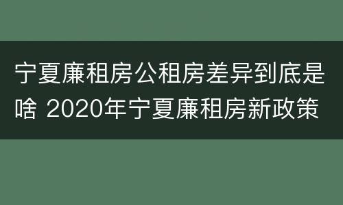 宁夏廉租房公租房差异到底是啥 2020年宁夏廉租房新政策