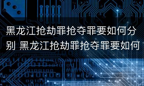 黑龙江抢劫罪抢夺罪要如何分别 黑龙江抢劫罪抢夺罪要如何分别判刑