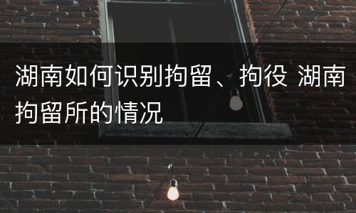 湖南如何识别拘留、拘役 湖南拘留所的情况