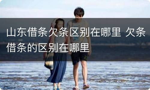 山东借条欠条区别在哪里 欠条借条的区别在哪里