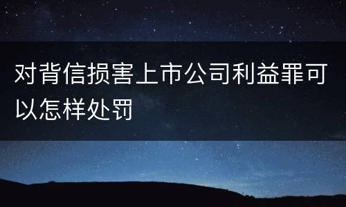 对背信损害上市公司利益罪可以怎样处罚