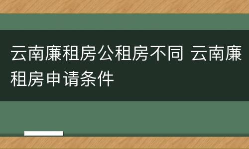 云南廉租房公租房不同 云南廉租房申请条件