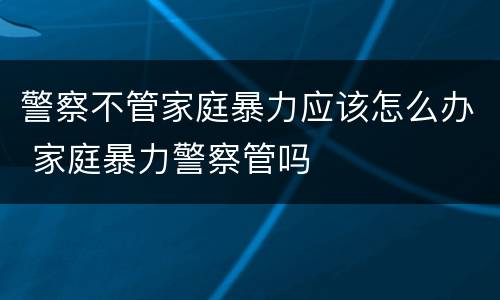 警察不管家庭暴力应该怎么办 家庭暴力警察管吗
