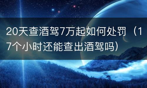 20天查酒驾7万起如何处罚（17个小时还能查出酒驾吗）