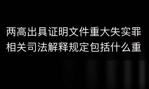 两高出具证明文件重大失实罪相关司法解释规定包括什么重要内容