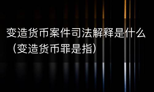 变造货币案件司法解释是什么（变造货币罪是指）