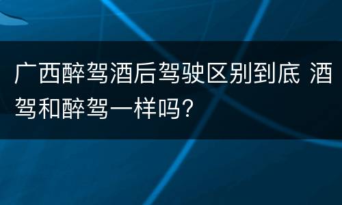 广西醉驾酒后驾驶区别到底 酒驾和醉驾一样吗?