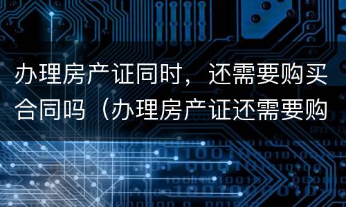 办理房产证同时，还需要购买合同吗（办理房产证还需要购房合同吗）