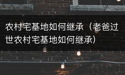 农村宅基地如何继承（老爸过世农村宅基地如何继承）