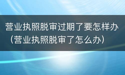 营业执照脱审过期了要怎样办（营业执照脱审了怎么办）