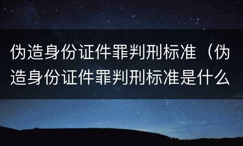 伪造身份证件罪判刑标准（伪造身份证件罪判刑标准是什么）