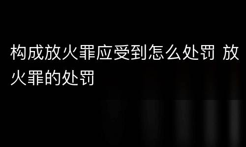 构成放火罪应受到怎么处罚 放火罪的处罚