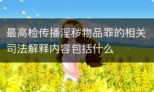 最高检传播淫秽物品罪的相关司法解释内容包括什么