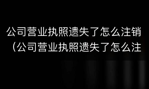 公司营业执照遗失了怎么注销（公司营业执照遗失了怎么注销掉）