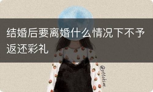 结婚后要离婚什么情况下不予返还彩礼