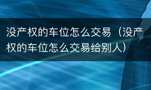 没产权的车位怎么交易（没产权的车位怎么交易给别人）