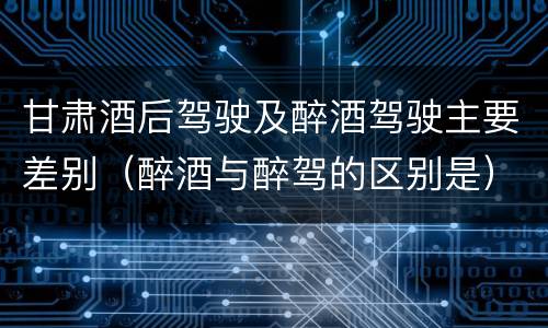 甘肃酒后驾驶及醉酒驾驶主要差别（醉酒与醉驾的区别是）