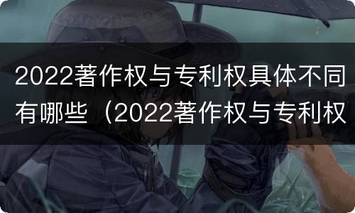 2022著作权与专利权具体不同有哪些（2022著作权与专利权具体不同有哪些特点）
