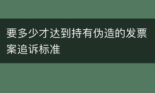 要多少才达到持有伪造的发票案追诉标准