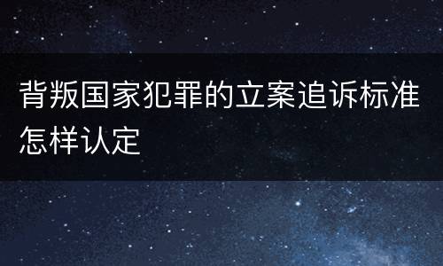 背叛国家犯罪的立案追诉标准怎样认定