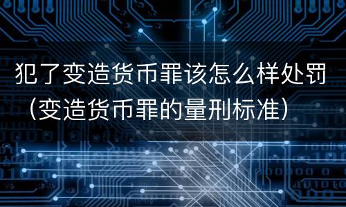 犯了变造货币罪该怎么样处罚（变造货币罪的量刑标准）