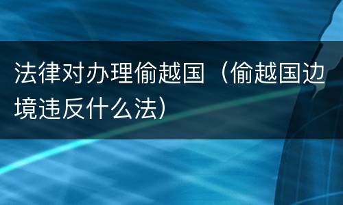 法律对办理偷越国（偷越国边境违反什么法）