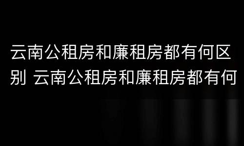 云南公租房和廉租房都有何区别 云南公租房和廉租房都有何区别图片