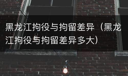 黑龙江拘役与拘留差异（黑龙江拘役与拘留差异多大）
