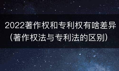 2022著作权和专利权有啥差异（著作权法与专利法的区别）