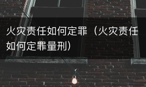 火灾责任如何定罪（火灾责任如何定罪量刑）