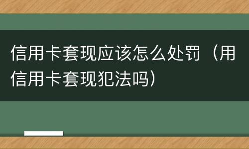 信用卡套现应该怎么处罚（用信用卡套现犯法吗）