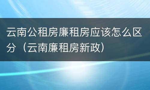 云南公租房廉租房应该怎么区分（云南廉租房新政）
