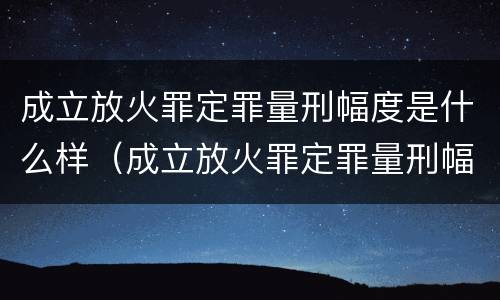 成立放火罪定罪量刑幅度是什么样（成立放火罪定罪量刑幅度是什么样的）