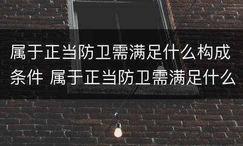 属于正当防卫需满足什么构成条件 属于正当防卫需满足什么构成条件的是