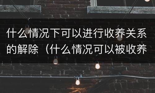 什么情况下可以进行收养关系的解除（什么情况可以被收养）