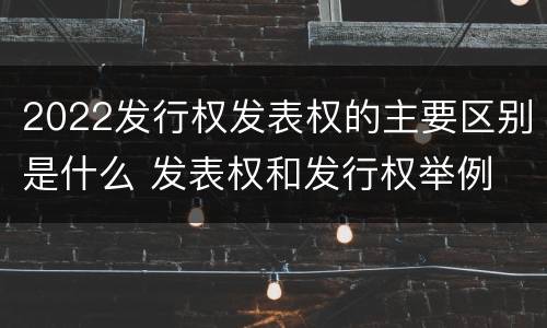 2022发行权发表权的主要区别是什么 发表权和发行权举例
