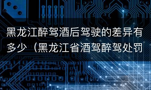 黑龙江醉驾酒后驾驶的差异有多少（黑龙江省酒驾醉驾处罚标准）
