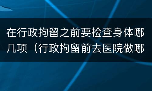 在行政拘留之前要检查身体哪几项（行政拘留前去医院做哪些检查）